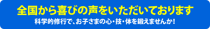 全国から喜びの声をいただいております。科学的修行で、お子さまの心・技・体を鍛えませんか！